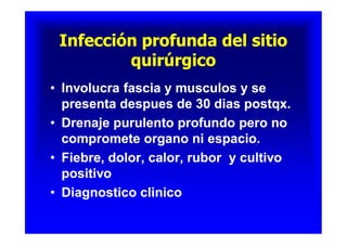 Infección profunda del sitioInfección profunda del sitio
quirúrgicoquirúrgico
Infección profunda del sitioInfección profunda del sitio
quirúrgicoquirúrgico
•• Involucra fascia y musculos y seInvolucra fascia y musculos y se
presenta despues de 30 dias postqx.presenta despues de 30 dias postqx.
•• Drenaje purulento profundo pero noDrenaje purulento profundo pero no
compromete organo ni espacio.compromete organo ni espacio.
•• Fiebre, dolor, calor, rubor y cultivoFiebre, dolor, calor, rubor y cultivo
positivopositivo
•• Diagnostico clinicoDiagnostico clinico
•• Involucra fascia y musculos y seInvolucra fascia y musculos y se
presenta despues de 30 dias postqx.presenta despues de 30 dias postqx.
•• Drenaje purulento profundo pero noDrenaje purulento profundo pero no
compromete organo ni espacio.compromete organo ni espacio.
•• Fiebre, dolor, calor, rubor y cultivoFiebre, dolor, calor, rubor y cultivo
positivopositivo
•• Diagnostico clinicoDiagnostico clinico
 