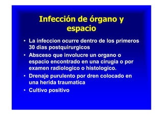 Infección de órgano yInfección de órgano y
espacioespacio
Infección de órgano yInfección de órgano y
espacioespacio
•• La infeccion ocurre dentro de los primerosLa infeccion ocurre dentro de los primeros
30 dias postquirurgicos30 dias postquirurgicos
•• Absceso que involucre un organo oAbsceso que involucre un organo o
espacio encontrado en una cirugia o porespacio encontrado en una cirugia o por
examen radiologico o histologico.examen radiologico o histologico.
•• Drenaje purulento por dren colocado enDrenaje purulento por dren colocado en
una herida traumaticauna herida traumatica
•• Cultivo positivoCultivo positivo
•• La infeccion ocurre dentro de los primerosLa infeccion ocurre dentro de los primeros
30 dias postquirurgicos30 dias postquirurgicos
•• Absceso que involucre un organo oAbsceso que involucre un organo o
espacio encontrado en una cirugia o porespacio encontrado en una cirugia o por
examen radiologico o histologico.examen radiologico o histologico.
•• Drenaje purulento por dren colocado enDrenaje purulento por dren colocado en
una herida traumaticauna herida traumatica
•• Cultivo positivoCultivo positivo
 