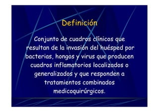 Definición
Conjunto de cuadros clínicos que
resultan de la invasión del huésped por
bacterias, hongos y virus que producen
cuadros inflamatorios localizados o
generalizados y que responden a
tratamientos combinados
medicoquirúrgicos.
 