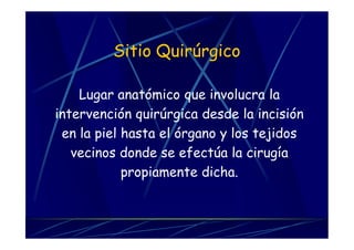 Sitio Quirúrgico
Lugar anatómico que involucra la
intervención quirúrgica desde la incisión
en la piel hasta el órgano y los tejidos
vecinos donde se efectúa la cirugía
propiamente dicha.
 