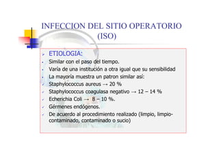 INFECCION DEL SITIO OPERATORIO
(ISO)
 ETIOLOGIA:
 Similar con el paso del tiempo.
 Varía de una institución a otra igual que su sensibilidad
 La mayoría muestra un patron similar así:
 Staphylococcus aureus → 20 %
 Staphylococcus coagulasa negativo → 12 – 14 %
 Echerichia Coli → 8 – 10 %.
 Gérmenes endógenos.
 De acuerdo al procedimiento realizado (limpio, limpio-
contaminado, contaminado o sucio)
 