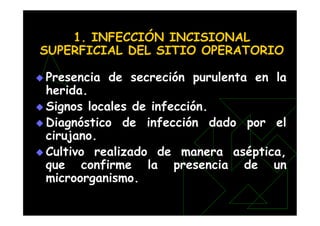 1. INFECCIÓN INCISIONAL
SUPERFICIAL DEL SITIO OPERATORIO
 Presencia de secreción purulenta en la
herida.
 Signos locales de infección.
 Diagnóstico de infección dado por el
cirujano.
 Cultivo realizado de manera aséptica,
que confirme la presencia de un
microorganismo.
 