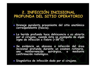 2. INFECCIÓN INCISIONAL
PROFUNDA DEL SITIO OPERATORIO
 Drenaje purulento proveniente del sitio anatómico
correspondiente (fascia).
 La herida profunda hace dehiscencia o es abierta
por el cirujano, cuando ésta se acompaña de algún
signo de infección o fiebre (+38°C).
 Se evidencia un absceso o infección del área
incisional profunda durante un examen rutinario,
una reintervención quirúrgica, o mediante
confirmación radiológica.
 Diagnóstico de infección dado por el cirujano.
 