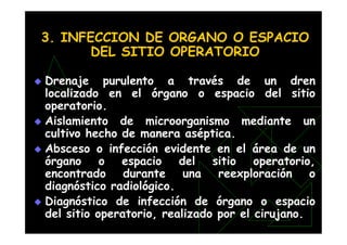 3. INFECCION DE ORGANO O ESPACIO
DEL SITIO OPERATORIO
 Drenaje purulento a través de un dren
localizado en el órgano o espacio del sitio
operatorio.
 Aislamiento de microorganismo mediante un
cultivo hecho de manera aséptica.
 Absceso o infección evidente en el área de un
órgano o espacio del sitio operatorio,
encontrado durante una reexploración o
diagnóstico radiológico.
 Diagnóstico de infección de órgano o espacio
del sitio operatorio, realizado por el cirujano.
 