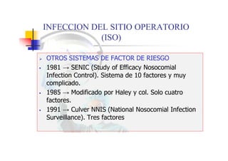INFECCION DEL SITIO OPERATORIO
(ISO)
 OTROS SISTEMAS DE FACTOR DE RIESGO
 1981 → SENIC (Study of Efficacy Nosocomial
Infection Control). Sistema de 10 factores y muy
complicado.
 1985 → Modificado por Haley y col. Solo cuatro
factores.
 1991 → Culver NNIS (National Nosocomial Infection
Surveillance). Tres factores
 