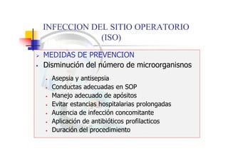 INFECCION DEL SITIO OPERATORIO
(ISO)
 MEDIDAS DE PREVENCION
 Disminución del número de microorganisnos
• Asepsia y antisepsia
• Conductas adecuadas en SOP
• Manejo adecuado de apósitos
• Evitar estancias hospitalarias prolongadas
• Ausencia de infección concomitante
• Aplicación de antibióticos profilacticos
• Duración del procedimiento
 