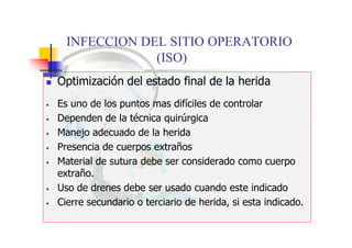 INFECCION DEL SITIO OPERATORIO
(ISO)
 Optimización del estado final de la herida
• Es uno de los puntos mas difíciles de controlar
• Dependen de la técnica quirúrgica
• Manejo adecuado de la herida
• Presencia de cuerpos extraños
• Material de sutura debe ser considerado como cuerpo
extraño.
• Uso de drenes debe ser usado cuando este indicado
• Cierre secundario o terciario de herida, si esta indicado.
 