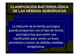 CLASIFICACIÓN BACTERIOLÓGICA
DE LAS HERIDAS QUIRÚRGICAS
La infección de la herida quirúrgica
guarda proporción con el tipo de herida
quirúrgica hay que emitir una
clasificación para emitir un buen
pronóstico y tomar las debidas medidas
terapéuticas.
 