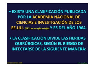 • EXISTE UNA CLASIFICACIÓN PUBLICADA
POR LA ACADEMIA NACIONAL DE
CIENCIAS E INVESTIGACIÓN DE LOS
EE.UU. (N.A.S., por sus siglas en inglés) Y ES DEL AÑO 1964.
• LA CLASIFICACIÓN DIVIDE LAS HERIDAS
QUIRÚRGICAS, SEGÚN EL RIESGO DE
INFECTARSE DE LA SIGUIENTE MANERA:
Prof.Dr. Luis del Rio DiezADAPTADO DE ELIZABETH ZAVALA CALDERÓN
 
