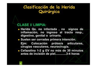 56
Clasificación de la Herida
Quirúrgica
CLASE I/ LIMPIA:
 Herida Qx. no infectada , no signos de
inflamación, no ingreso al tracto resp.,
digestivo, genital o urinario.
 Suelen ser cerradas primera intención.
Ejm: Colocación prótesis articulares,
cirugías vasculares, neurocirugía.
 Cefazolina 1-2 g EV no más de 30 minutos
antes de incisión de piel.............3-4 horas
 