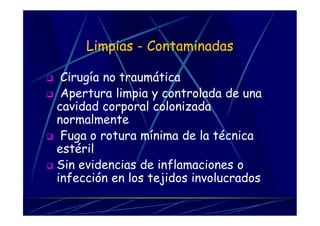 Limpias - Contaminadas
 Cirugía no traumática
 Apertura limpia y controlada de una
cavidad corporal colonizada
normalmente
 Fuga o rotura mínima de la técnica
estéril
 Sin evidencias de inflamaciones o
infección en los tejidos involucrados
 