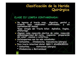 60
Clasificación de la Herida
Quirúrgica
CLASE II/ LIMPIA CONTAMINADA:
 Se ingresa al tracto resp., digestivo, genital o
urinario bajo condiciones controladas, y sin
contaminación inusual.
*Ejm: Cirugía del Tracto biliar. Apéndice, Vagina,
Orofaringe.
 Algunas como resección electiva de colon, resección
abdominoperineal del recto, requieren “ preparación
del colon”: enemas o catárticos.
 Cefalosporinas son las más estudiadas:
* Cefazolina....Clindamicina, Vancomicina (alergia)
 Pero tracto intestinal distal: BGN Y ANAEROBIOS:
* Cefoxitina....... Aztreonam (alergia)
* Clindamicina o Metronidazol
 