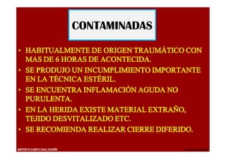 · HABITUALMENTE DE ORIGEN TRAUMÁTICO CON
MAS DE 6 HORAS DE ACONTECIDA.
· SE PRODUJO UN INCUMPLIMIENTO IMPORTANTE
EN LA TÉCNICA ESTÉRIL.
· SE ENCUENTRA INFLAMACIÓN AGUDA NO
PURULENTA.
· EN LA HERIDA EXISTE MATERIAL EXTRAÑO,
TEJIDO DESVITALIZADO ETC.
· SE RECOMIENDA REALIZAR CIERRE DIFERIDO.
CONTAMINADAS
ADAPTADO DE ELIZABETH ZAVALA CALDERÓN Prof.Dr. Luis del Rio Diez
 