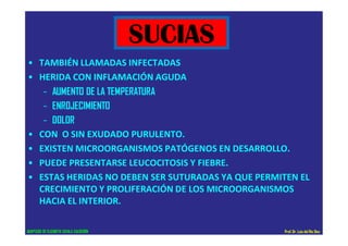 • TAMBIÉN LLAMADAS INFECTADAS
• HERIDA CON INFLAMACIÓN AGUDA
– AUMENTO DE LA TEMPERATURA
– ENROJECIMIENTO
– DOLOR
• CON O SIN EXUDADO PURULENTO.
• EXISTEN MICROORGANISMOS PATÓGENOS EN DESARROLLO.
• PUEDE PRESENTARSE LEUCOCITOSIS Y FIEBRE.
• ESTAS HERIDAS NO DEBEN SER SUTURADAS YA QUE PERMITEN EL
CRECIMIENTO Y PROLIFERACIÓN DE LOS MICROORGANISMOS
HACIA EL INTERIOR.
SUCIAS
ADAPTADO DE ELIZABETH ZAVALA CALDERÓN Prof.Dr. Luis del Rio Diez
 