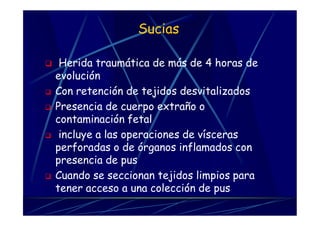Sucias
 Herida traumática de más de 4 horas de
evolución
 Con retención de tejidos desvitalizados
 Presencia de cuerpo extraño o
contaminación fetal
 incluye a las operaciones de vísceras
perforadas o de órganos inflamados con
presencia de pus
 Cuando se seccionan tejidos limpios para
tener acceso a una colección de pus
 