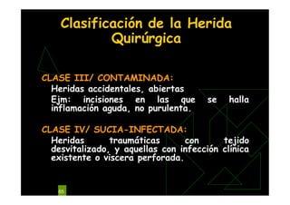 65
Clasificación de la Herida
Quirúrgica
CLASE III/ CONTAMINADA:
Heridas accidentales, abiertas
Ejm: incisiones en las que se halla
inflamación aguda, no purulenta.
CLASE IV/ SUCIA-INFECTADA:
Heridas traumáticas con tejido
desvitalizado, y aquellas con infección clínica
existente o viscera perforada.
 