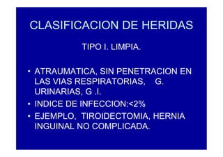 CLASIFICACION DE HERIDAS
TIPO I. LIMPIA.
• ATRAUMATICA, SIN PENETRACION EN
LAS VIAS RESPIRATORIAS, G.
URINARIAS, G .I.
• INDICE DE INFECCION:<2%
• EJEMPLO, TIROIDECTOMIA, HERNIA
INGUINAL NO COMPLICADA.
 