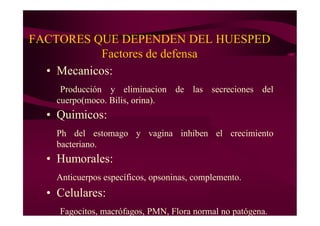 FACTORES QUE DEPENDEN DEL HUESPED
Factores de defensa
• Mecanicos:
Producción y eliminacion de las secreciones del
cuerpo(moco. Bilis, orina).
• Quimicos:
Ph del estomago y vagina inhiben el crecimiento
bacteriano.
• Humorales:
Anticuerpos específicos, opsoninas, complemento.
• Celulares:
Fagocitos, macrófagos, PMN, Flora normal no patógena.
 