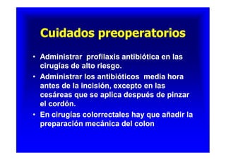 Cuidados preoperatoriosCuidados preoperatoriosCuidados preoperatoriosCuidados preoperatorios
•• Administrar profilaxis antibiótica en lasAdministrar profilaxis antibiótica en las
cirugías de alto riesgo.cirugías de alto riesgo.
•• Administrar los antibióticos media horaAdministrar los antibióticos media hora
antes de la incisión, excepto en lasantes de la incisión, excepto en las
cesáreas que se aplica después de pinzarcesáreas que se aplica después de pinzar
el cordón.el cordón.
•• En cirugías colorrectales hay que añadir laEn cirugías colorrectales hay que añadir la
preparación mecánica del colonpreparación mecánica del colon
•• Administrar profilaxis antibiótica en lasAdministrar profilaxis antibiótica en las
cirugías de alto riesgo.cirugías de alto riesgo.
•• Administrar los antibióticos media horaAdministrar los antibióticos media hora
antes de la incisión, excepto en lasantes de la incisión, excepto en las
cesáreas que se aplica después de pinzarcesáreas que se aplica después de pinzar
el cordón.el cordón.
•• En cirugías colorrectales hay que añadir laEn cirugías colorrectales hay que añadir la
preparación mecánica del colonpreparación mecánica del colon
 