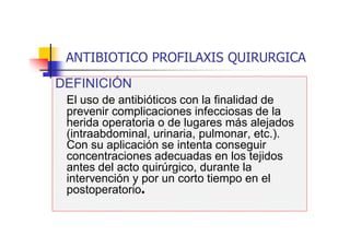 ANTIBIOTICO PROFILAXIS QUIRURGICA
DEFINICIÓN
El uso de antibióticos con la finalidad de
prevenir complicaciones infecciosas de la
herida operatoria o de lugares más alejados
(intraabdominal, urinaria, pulmonar, etc.).
Con su aplicación se intenta conseguir
concentraciones adecuadas en los tejidos
antes del acto quirúrgico, durante la
intervención y por un corto tiempo en el
postoperatorio.
 