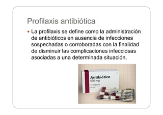 Profilaxis antibiótica
 La profilaxis se define como la administración
de antibióticos en ausencia de infecciones
sospechadas o corroboradas con la finalidad
de disminuir las complicaciones infecciosas
asociadas a una determinada situación.
 