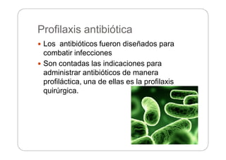 Profilaxis antibiótica
 Los antibióticos fueron diseñados para
combatir infecciones
 Son contadas las indicaciones para
administrar antibióticos de manera
profiláctica, una de ellas es la profilaxis
quirúrgica.
 
