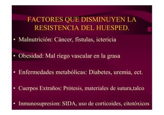 FACTORES QUE DISMINUYEN LA
RESISTENCIA DEL HUESPED.
• Malnutrición: Cáncer, fístulas, ictericia
• Obesidad: Mal riego vascular en la grasa
• Enfermedades metabólicas: Diabetes, uremia, ect.
• Cuerpos Extraños: Prótesis, materiales de sutura,talco
• Inmunosupresion: SIDA, uso de corticoides, citotóxicos
 