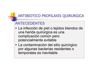 ANTIBIOTICO PROFILAXIS QUIRURGICA
ANTECEDENTES
 La infección de piel o tejidos blandos de
una herida quirúrgica es una
complicación común pero
potencialmente evitable
 La contaminación del sitio quirúrgico
por algunas bacterias residentes o
temporales es inevitable
 