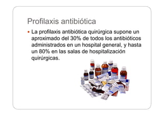 Profilaxis antibiótica
 La profilaxis antibiótica quirúrgica supone un
aproximado del 30% de todos los antibióticos
administrados en un hospital general, y hasta
un 80% en las salas de hospitalización
quirúrgicas.
 