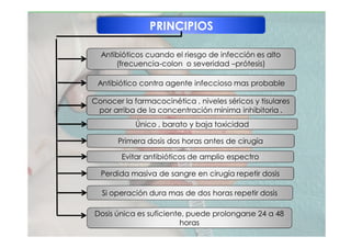 PRINCIPIOS
Antibióticos cuando el riesgo de infección es alto
(frecuencia-colon o severidad –prótesis)
Único , barato y baja toxicidad
Conocer la farmacocinética , niveles séricos y tisulares
por arriba de la concentración mínima inhibitoria .
Primera dosis dos horas antes de cirugía
Antibiótico contra agente infeccioso mas probable
Evitar antibióticos de amplio espectro
Dosis única es suficiente, puede prolongarse 24 a 48
horas
Perdida masiva de sangre en cirugía repetir dosis
Si operación dura mas de dos horas repetir dosis
 