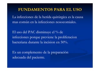 FUNDAMENTOS PARA EL USOFUNDAMENTOS PARA EL USO
La infecciones de la herida quirúrgica es la causaLa infecciones de la herida quirúrgica es la causa
mas común en la infecciones nosocomiales.mas común en la infecciones nosocomiales.
El uso del PAC disminuye el % deEl uso del PAC disminuye el % de
infecciones porque previene la proliferacioninfecciones porque previene la proliferacion
bacteriana durante la incision en 50%.bacteriana durante la incision en 50%.
Es un complemento de la preparaciónEs un complemento de la preparación
adecuada del paciente.adecuada del paciente.
 