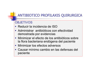 ANTIBIOTICO PROFILAXIS QUIRURGICA
OBJETIVOS
 Reducir la incidencia de ISO
 Administrar antibióticos con efectividad
demostrada por evidencias
 Minimizar el efecto de los antibióticos sobre
la flora bacteriana endógena del paciente
 Minimizar los efectos adversos
 Causar mínimo cambio en las defensas del
paciente
 