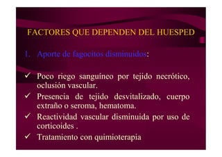 FACTORES QUE DEPENDEN DEL HUESPED
1. Aporte de fagocitos disminuidos:
 Poco riego sanguíneo por tejido necrótico,
oclusión vascular.
 Presencia de tejido desvitalizado, cuerpo
extraño o seroma, hematoma.
 Reactividad vascular disminuida por uso de
corticoides .
 Tratamiento con quimioterapia
 