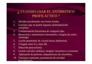 ¿ CUANDO USAR EL ANTIBIOTICO
PROFILACTICO ?
1. Heridas accidentales con lesion tisular.
2. Lesiones que no podra lograrse desbridamiento
completo.
3. Contaminación bacteriana de cualquier tipo.
4. Reseccion y anastomosis intestinales, cirugías de colon,
estomago.
5. Lesión penetrante de víscera hueca abdominal.
6. Cirugías clase II y clase III.
7. Infección preexistente.
8. Lesión valvular cardiaca, cirugías vasculares o coronaria
9. Aplicación de prótesis, amputaciones de miembros.
10. Fracturas expuestas, penetración de cavidad
bucofaríngea.
 