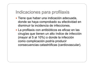 Indicaciones para profilaxis
 Tiene que haber una indicación adecuada,
donde se haya comprobado su efectividad en
disminuir la incidencia de infecciones.
 La profilaxis con antibióticos es eficaz en las
cirugías que tienen un alto índice de infección
(mayor al 5 al 10%) o donde la infección
como complicación podría producir
consecuencias catastróficas (cardiovascular).
 