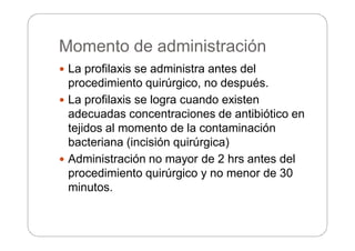 Momento de administración
 La profilaxis se administra antes del
procedimiento quirúrgico, no después.
 La profilaxis se logra cuando existen
adecuadas concentraciones de antibiótico en
tejidos al momento de la contaminación
bacteriana (incisión quirúrgica)
 Administración no mayor de 2 hrs antes del
procedimiento quirúrgico y no menor de 30
minutos.
 