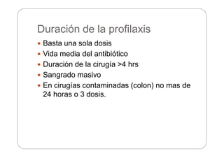 Duración de la profilaxis
 Basta una sola dosis
 Vida media del antibiótico
 Duración de la cirugía >4 hrs
 Sangrado masivo
 En cirugías contaminadas (colon) no mas de
24 horas o 3 dosis.
 