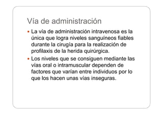 Vía de administración
 La vía de administración intravenosa es la
única que logra niveles sanguíneos fiables
durante la cirugía para la realización de
profilaxis de la herida quirúrgica.
 Los niveles que se consiguen mediante las
vías oral o intramuscular dependen de
factores que varían entre individuos por lo
que los hacen unas vías inseguras.
 