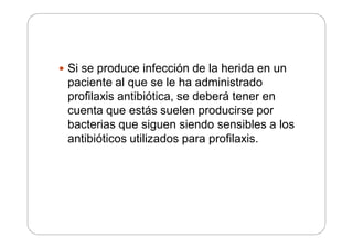  Si se produce infección de la herida en un
paciente al que se le ha administrado
profilaxis antibiótica, se deberá tener en
cuenta que estás suelen producirse por
bacterias que siguen siendo sensibles a los
antibióticos utilizados para profilaxis.
 