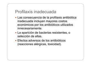 Profilaxis inadecuada
 Las consecuencia de la profilaxis antibiótica
inadecuada incluyen mayores costos
económicos por los antibióticos utilizados
innecesariamente.
 La aparición de bacterias resistentes, o
selección de ellas.
 Efectos adversos de los antibióticos
(reacciones alérgicas, toxicidad).
 