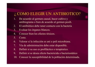¿ COMO ELEGIR UN ANTIBIOTICO?
1. De acuerdo al germen causal, hacer cultivo y
antibiograma o bien de acuerdo al germen posib.
2. El antibiótico debe tener contacto con la bacteria
3. Evaluar los órganos blancos.
4. Conocer bien los efectos tóxicos.
5. Costo.
6. Valorar si la infección es uni o poli microbiana.
7. Vía de administración debe estar disponible.
8. Definir si su uso es profiláctico o terapéutico.
9. Definir si se desea efecto bactericida o bacteriostático
10. Conocer la susceptibilidad de la población determinada.
 