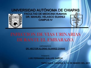 UNIVERSIDAD AUTÓNOMA DE CHIAPAS
     FACULTAD DE MEDICINA HUMANA
      DR. MANUEL VELASCO SUAREZ
              CAMPUS IV




INFECCION DE VIAS URINARIAS
   DURANTE EL EMBARAZO.
                  CATEDRATICO:
      DR. HECTOR ALONSO ÁLVAREZ CHANG


                  PONENTE:
       LUIS FERNANDO GUILLEN GARCIA

                  TAPACHULA CHIAPAS, A 10 DE MARZO DEL 2011
 