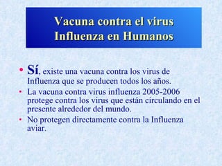 Vacuna contra el virus
          Influenza en Humanos

• Sí, existe una vacuna contra los virus de
  Influenza que se producen todos los años.
• La vacuna contra virus influenza 2005-2006
  protege contra los virus que están circulando en el
  presente alrededor del mundo.
• No protegen directamente contra la Influenza
  aviar.
 
