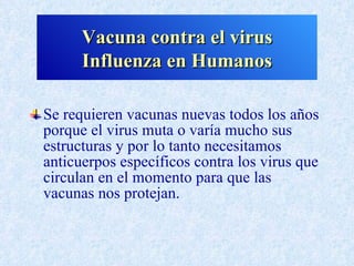 Vacuna contra el virus
      Influenza en Humanos

Se requieren vacunas nuevas todos los años
porque el virus muta o varía mucho sus
estructuras y por lo tanto necesitamos
anticuerpos específicos contra los virus que
circulan en el momento para que las
vacunas nos protejan.
 