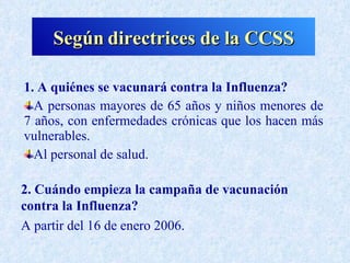 Según directrices de la CCSS

1. A quiénes se vacunará contra la Influenza?
  A personas mayores de 65 años y niños menores de
7 años, con enfermedades crónicas que los hacen más
vulnerables.
  Al personal de salud.

2. Cuándo empieza la campaña de vacunación
contra la Influenza?
A partir del 16 de enero 2006.
 