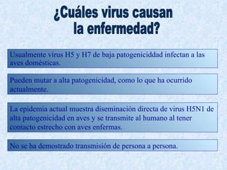 Usualmente virus H5 y H7 de baja patogeniciddad infectan a las
aves domésticas.

Pueden mutar a alta patogenicidad, como lo que ha ocurrido
actualmente.

La epidemia actual muestra diseminación directa de virus H5N1 de
alta patogenicidad en aves y se transmite al humano al tener
contacto estrecho con aves enfermas.

No se ha demostrado transmisión de persona a persona.
 