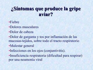 ¿Síntomas que produce la gripe
            aviar?
•Fiebre
•Dolores musculares
•Dolor de cabeza
•Dolor de garganta y tos por inflamación de las
mucosas-tejidos, sobre todo el tracto respiratorio
•Malestar general
•Infecciones en los ojos (conjuntivitis).
•Insuficiencia respiratoria (dificultad para respirar)
por una neumonía viral
 