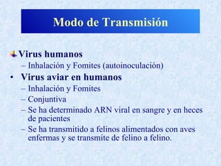 Modo de Transmisión

 Virus humanos
  – Inhalación y Fomites (autoinoculación)
• Virus aviar en humanos
  – Inhalación y Fomites
  – Conjuntiva
  – Se ha determinado ARN viral en sangre y en heces
    de pacientes
  – Se ha transmitido a felinos alimentados con aves
    enfermas y se transmite de felino a felino.
 
