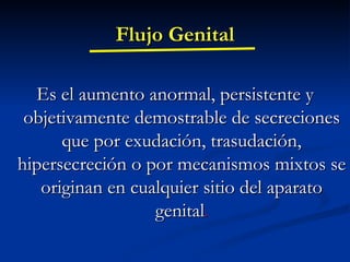 Flujo Genital Es el aumento anormal, persistente y objetivamente demostrable de secreciones que por exudación, trasudación, hipersecreción o por mecanismos mixtos se originan en cualquier sitio del aparato genital . 