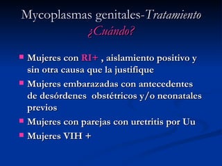 Mycoplasmas genitales- Tratamiento   ¿Cuándo? Mujeres con  RI+  , aislamiento positivo y sin otra causa que la justifique Mujeres embarazadas con antecedentes de desórdenes  obstétricos y/o neonatales previos Mujeres con parejas con uretritis por Uu Mujeres VIH + 